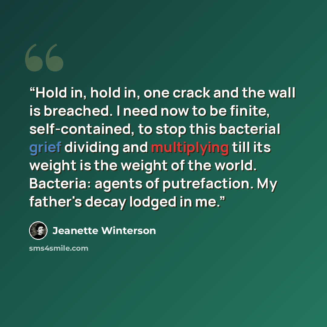 “Hold in, hold in, one crack and the wall is breached. I need now to be finite, self-contained, to stop this bacterial grief dividing and multiplying till its weight is the weight of the world. Bacteria: agents of putrefaction. My father's decay lodged in me.” quote by Jeanette Winterson