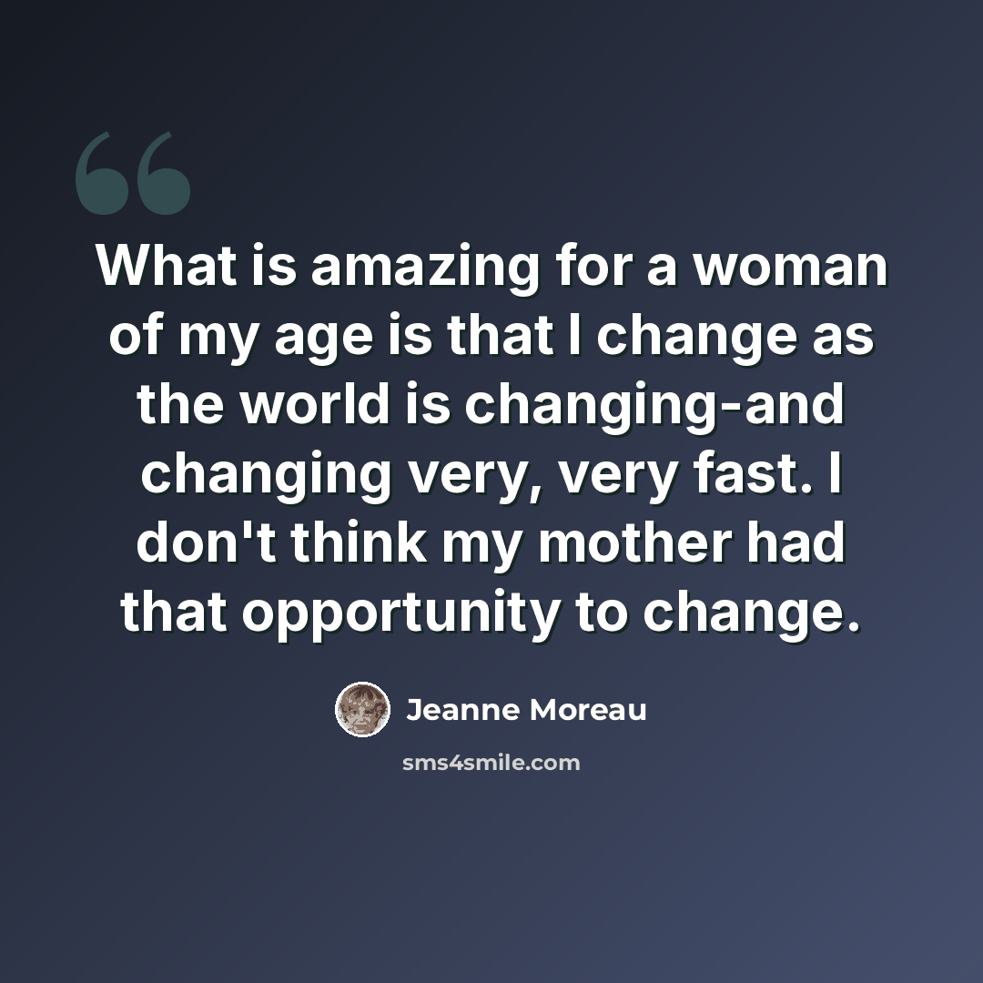 “What is amazing for a woman of my age is that I change as the world is changing-and changing very, very fast. I don't think my mother had that opportunity to change.” quote by Jeanne Moreau