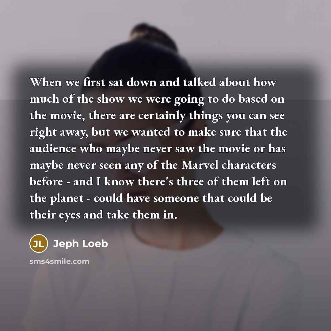 “When we first sat down and talked about how much of the show we were going to do based on the movie, there are certainly things you can see right away, but we wanted to make sure that the audience who maybe never saw the movie or has maybe never seen any of the Marvel characters before - and I…” quote by Jeph Loeb