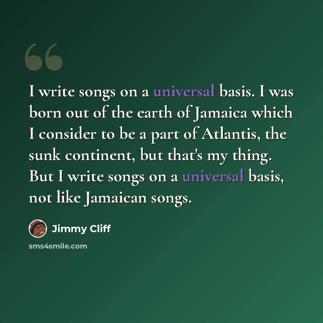 “I write songs on a universal basis. I was born out of the earth of Jamaica which I consider to be a part of Atlantis, the sunk continent, but that's my thing. But I write songs on a universal basis, not like Jamaican songs.” quote by Jimmy Cliff