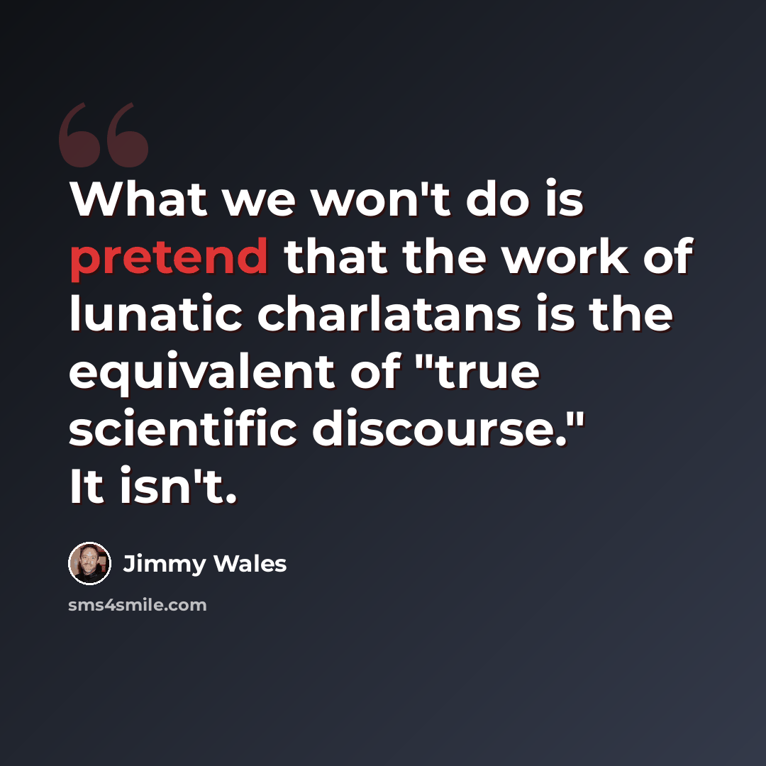 “What we won't do is pretend that the work of lunatic charlatans is the equivalent of "true scientific discourse." It isn't.” quote by Jimmy Wales