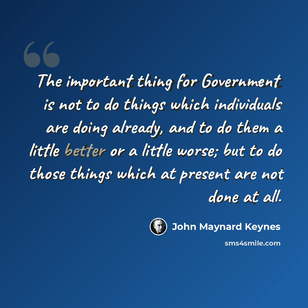 “The important thing for Government is not to do things which individuals are doing already, and to do them a little better or a little worse; but to do those things which at present are not done at all.” quote by John Maynard Keynes