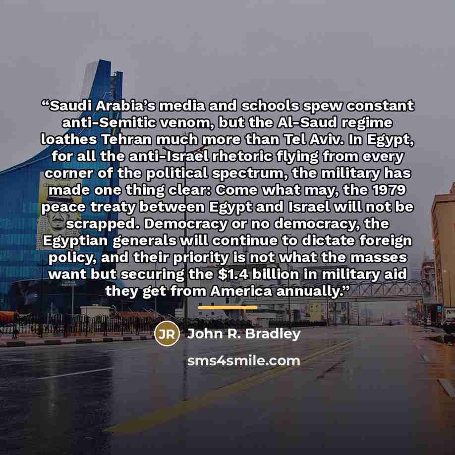 “Saudi Arabia’s media and schools spew constant anti-Semitic venom, but the Al-Saud regime loathes Tehran much more than Tel Aviv. In Egypt, for all the anti-Israel rhetoric flying from every corner of the political spectrum, the military has made one thing clear: Come what may, the 1979 peace…” quote by John R. Bradley