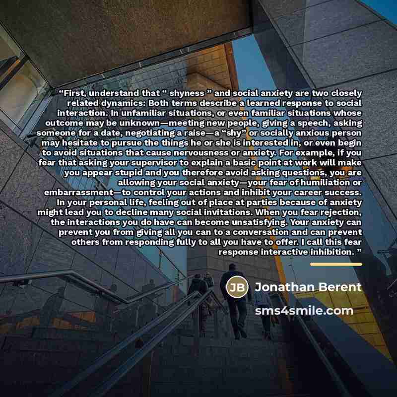“First, understand that “ shyness ” and social anxiety are two closely related dynamics: Both terms describe a learned response to social interaction. In unfamiliar situations, or even familiar situations whose outcome may be unknown—meeting new people, giving a speech, asking someone for a date…” quote by Jonathan Berent