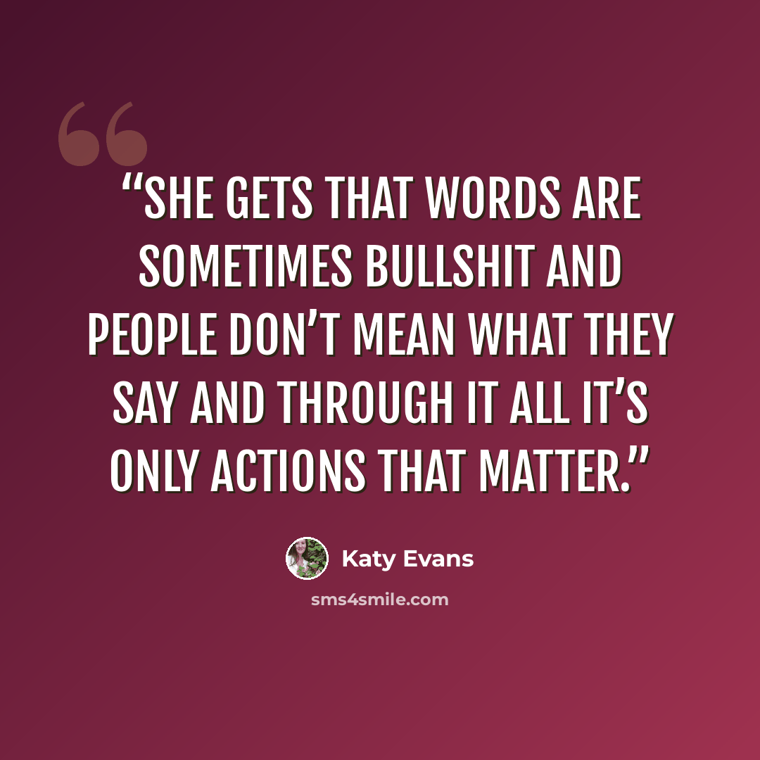“She gets that words are sometimes bullshit and people don’t mean what they say and through it all it’s only actions that matter.” quote by Katy Evans