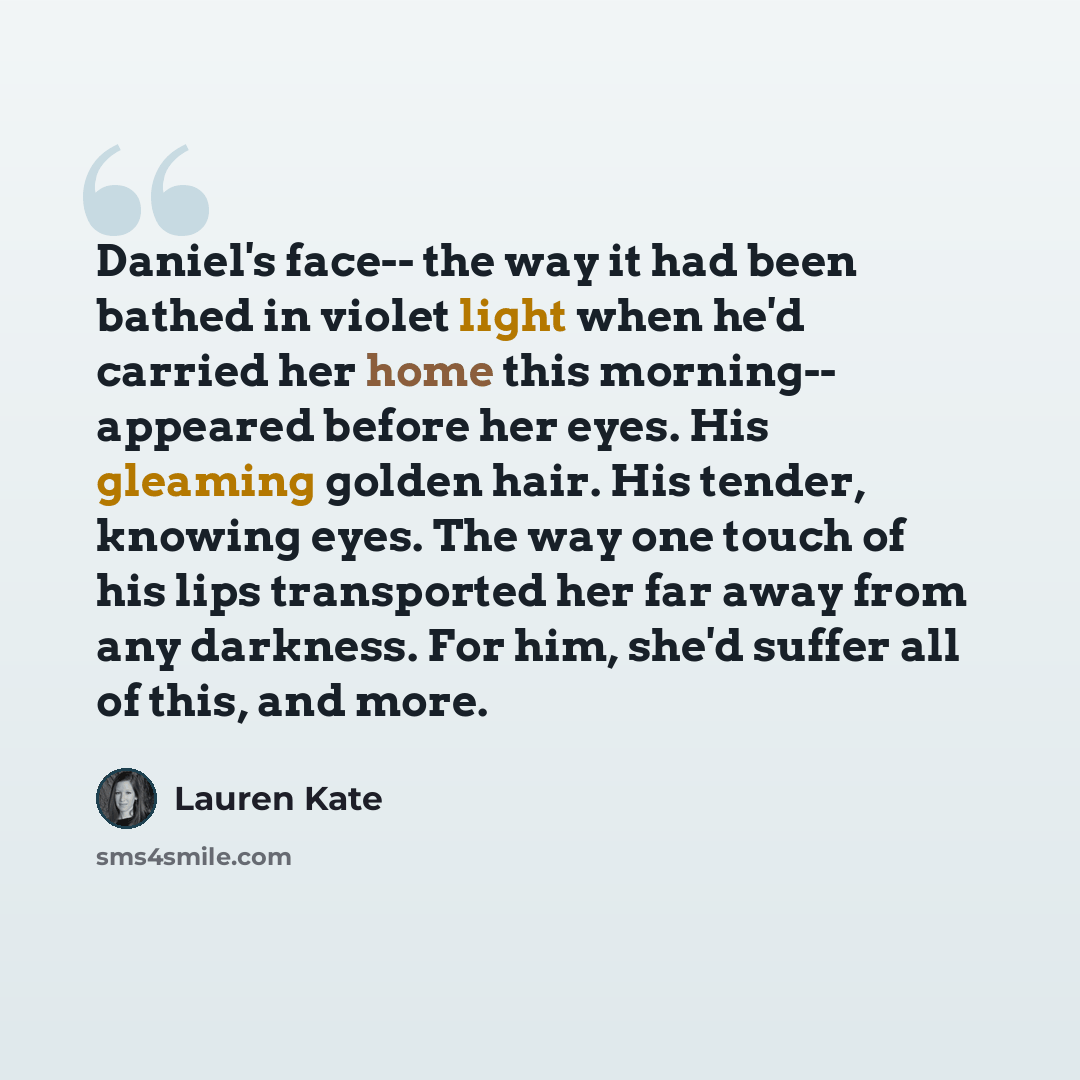 “Daniel's face-- the way it had been bathed in violet light when he'd carried her home this morning-- appeared before her eyes. His gleaming golden hair. His tender, knowing eyes. The way one touch of his lips transported her far away from any darkness. For him, she'd suffer all of this, and more.” quote by Lauren Kate