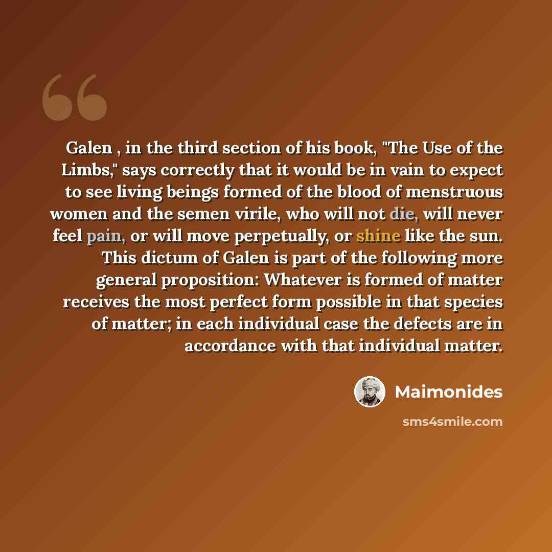 “Galen , in the third section of his book, "The Use of the Limbs," says correctly that it would be in vain to expect to see living beings formed of the blood of menstruous women and the semen virile, who will not die, will never feel pain, or will move perpetually, or shine like the sun. This…” quote by Maimonides