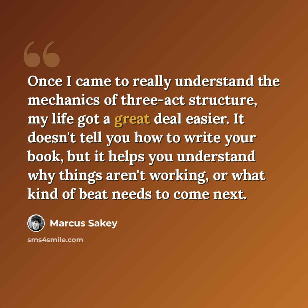 “Once I came to really understand the mechanics of three-act structure, my life got a great deal easier. It doesn't tell you how to write your book, but it helps you understand why things aren't working, or what kind of beat needs to come next.” quote by Marcus Sakey