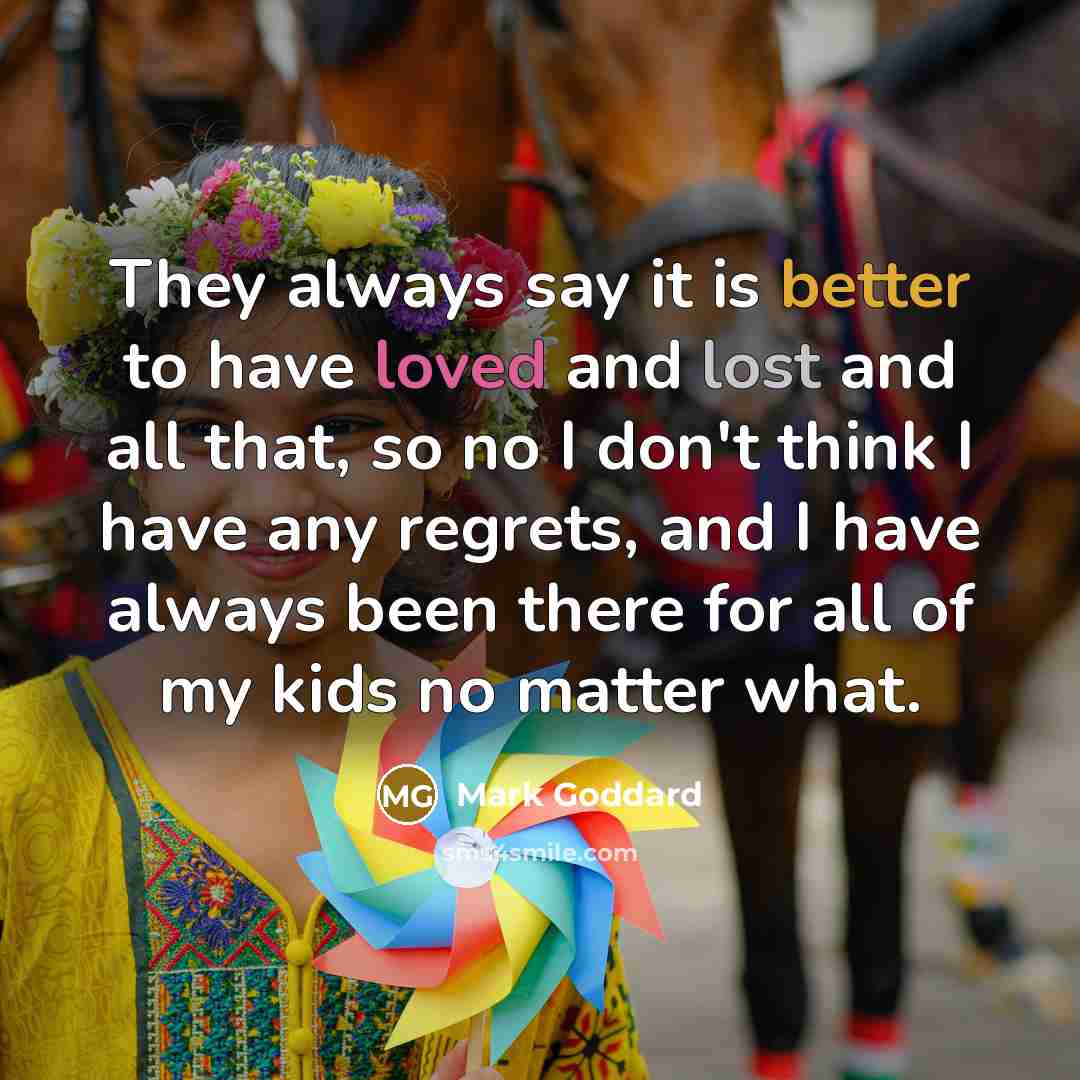 “They always say it is better to have loved and lost and all that, so no I don't think I have any regrets, and I have always been there for all of my kids no matter what.” quote by Mark Goddard