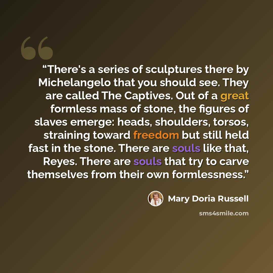 “There's a series of sculptures there by Michelangelo that you should see. They are called The Captives. Out of a great formless mass of stone, the figures of slaves emerge: heads, shoulders, torsos, straining toward freedom but still held fast in the stone. There are souls like that, Reyes. There…” quote by Mary Doria Russell
