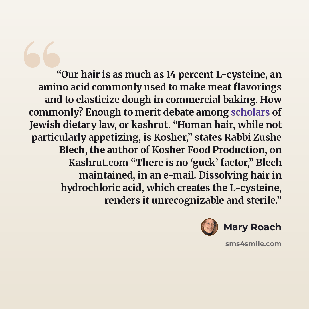 “Our hair is as much as 14 percent L-cysteine, an amino acid commonly used to make meat flavorings and to elasticize dough in commercial baking. How commonly? Enough to merit debate among scholars of Jewish dietary law, or kashrut. “Human hair, while not particularly appetizing, is Kosher,” states…” quote by Mary Roach