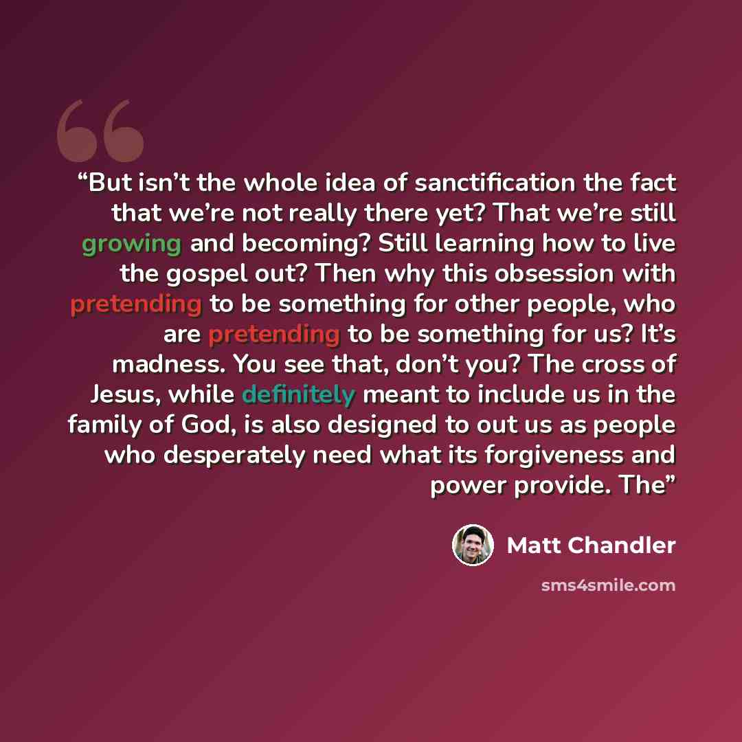 “But isn’t the whole idea of sanctification the fact that we’re not really there yet? That we’re still growing and becoming? Still learning how to live the gospel out? Then why this obsession with pretending to be something for other people, who are pretending to be something for us? It’s madness…” quote by Matt Chandler