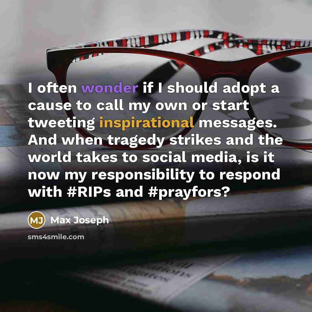 “I often wonder if I should adopt a cause to call my own or start tweeting inspirational messages. And when tragedy strikes and the world takes to social media, is it now my responsibility to respond with #RIPs and #prayfors?” quote by Max Joseph