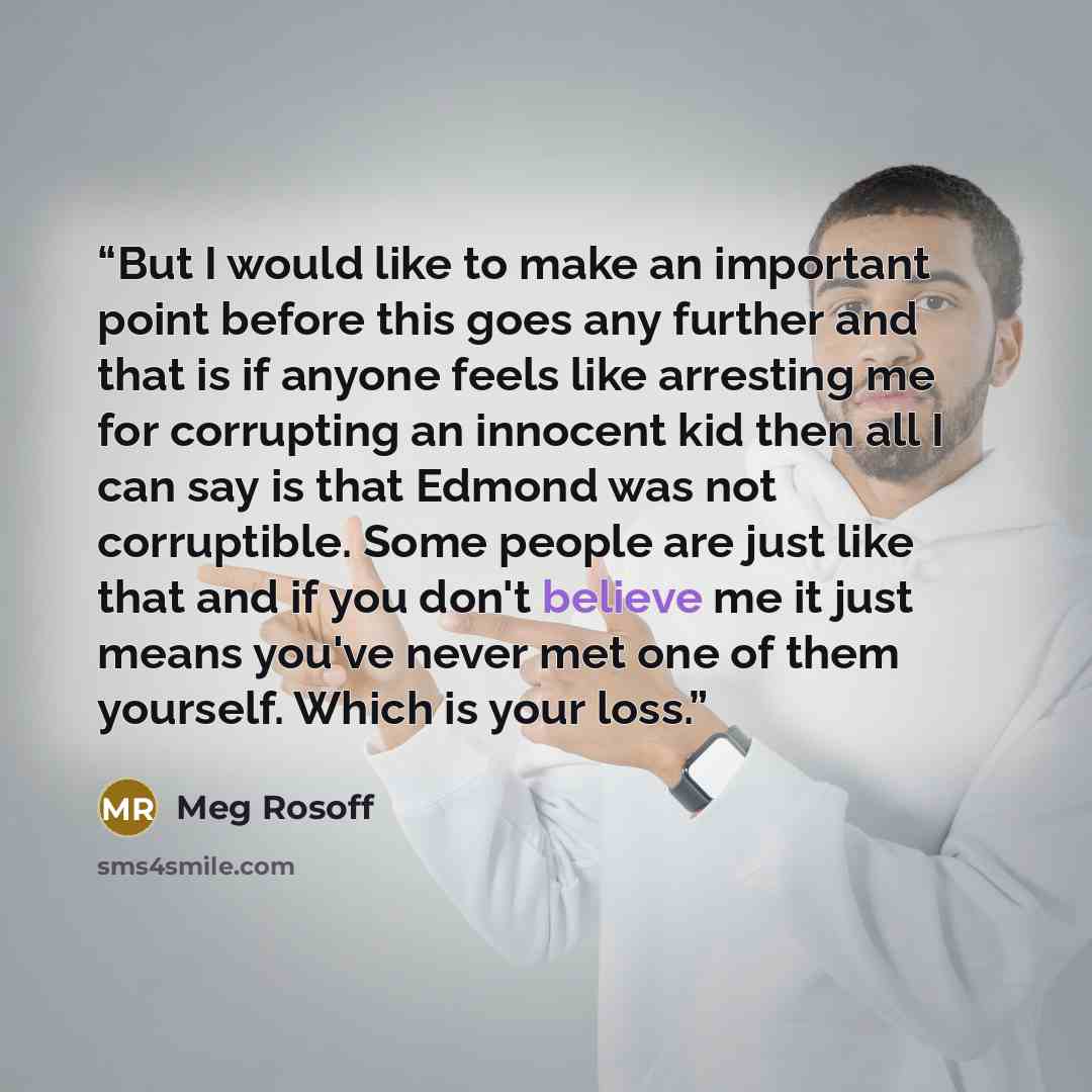 “But I would like to make an important point before this goes any further and that is if anyone feels like arresting me for corrupting an innocent kid then all I can say is that Edmond was not corruptible. Some people are just like that and if you don't believe me it just means you've never met one…” quote by Meg Rosoff