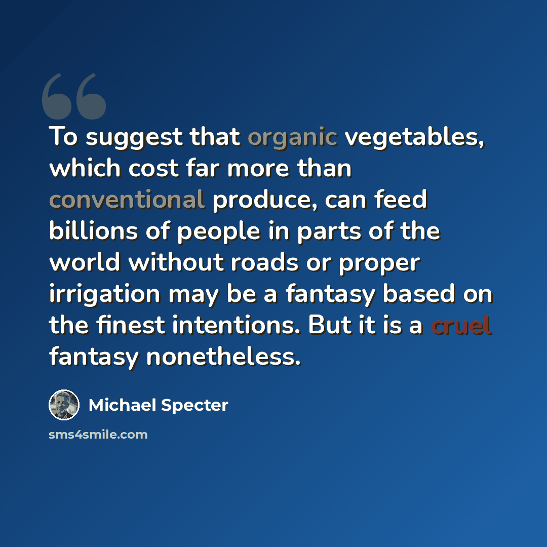 “To suggest that organic vegetables, which cost far more than conventional produce, can feed billions of people in parts of the world without roads or proper irrigation may be a fantasy based on the finest intentions. But it is a cruel fantasy nonetheless.” quote by Michael Specter