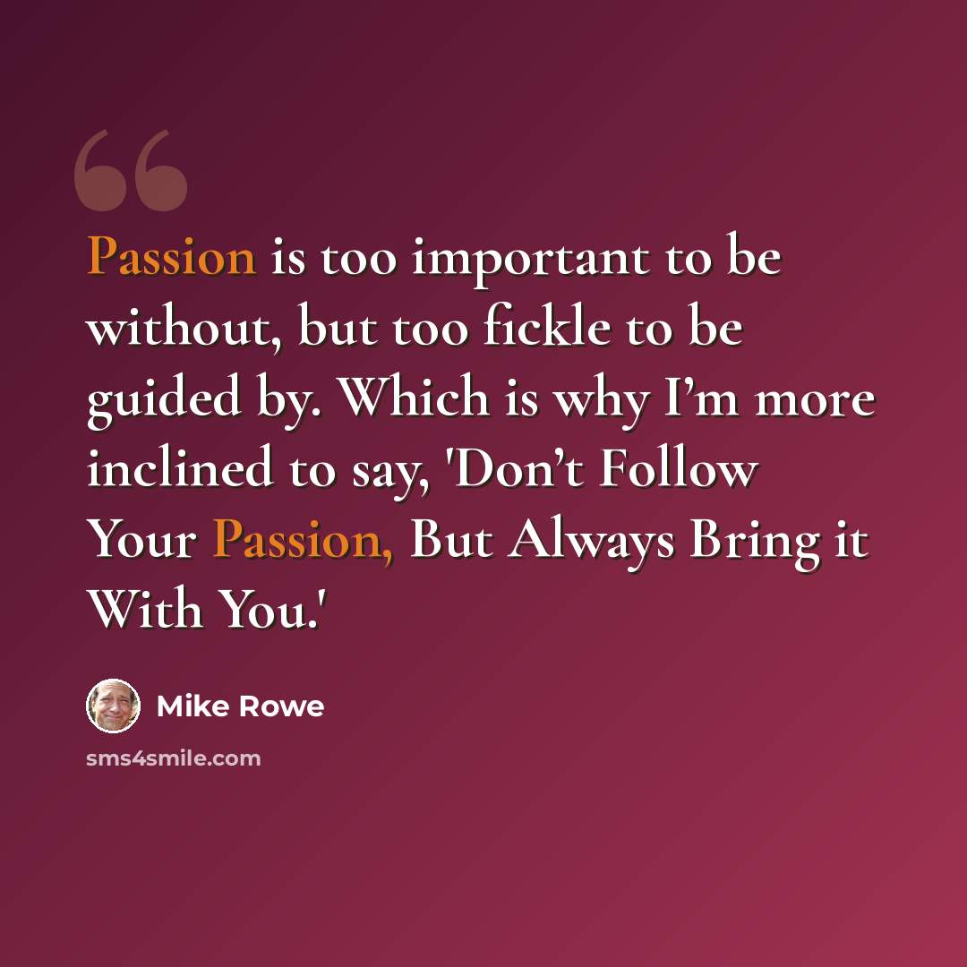 “Passion is too important to be without, but too fickle to be guided by. Which is why I’m more inclined to say, 'Don’t Follow Your Passion, But Always Bring it With You.'” quote by Mike Rowe