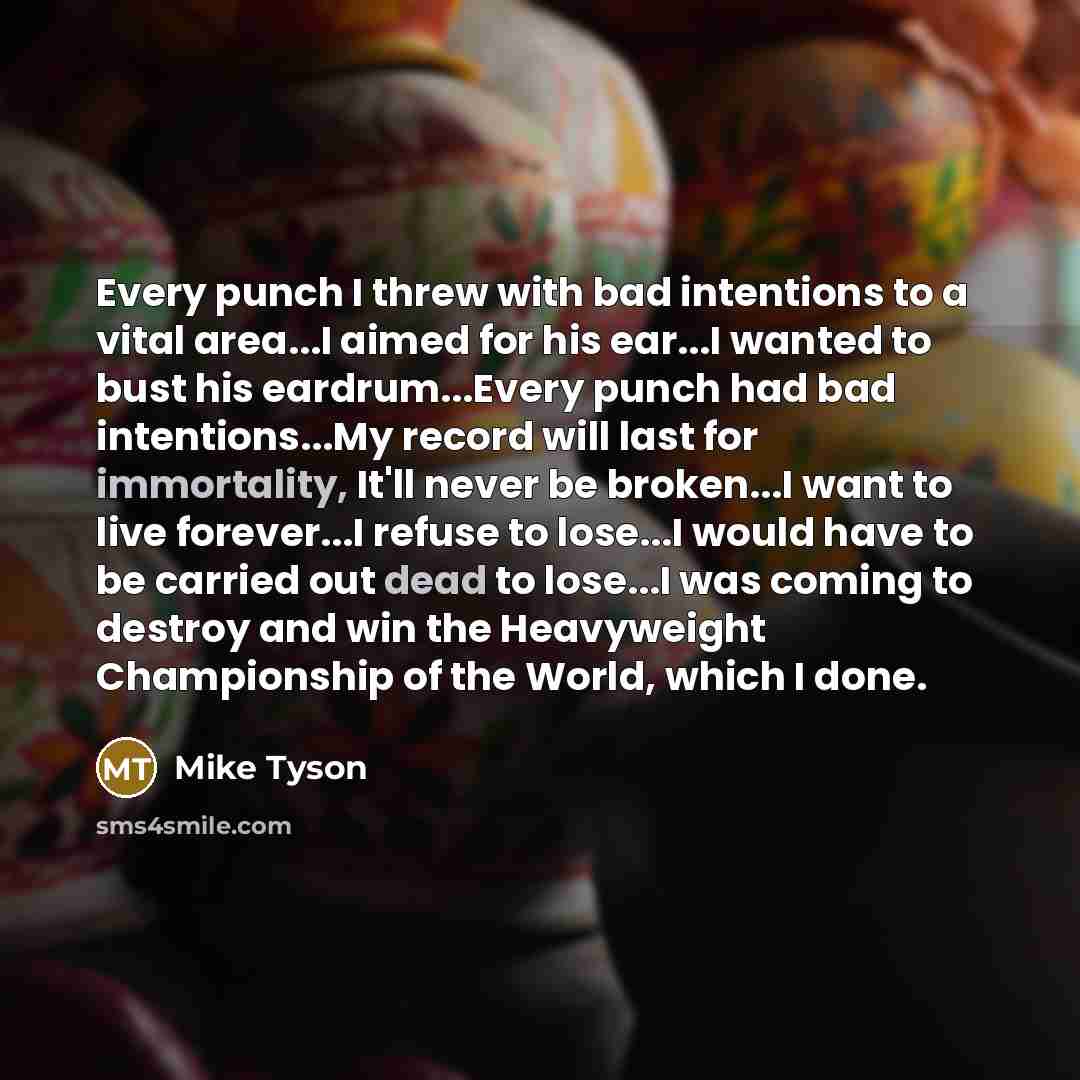 “Every punch I threw with bad intentions to a vital area...I aimed for his ear...I wanted to bust his eardrum...Every punch had bad intentions...My record will last for immortality, It'll never be broken...I want to live forever...I refuse to lose...I would have to be carried out dead to lose...I…” quote by Mike Tyson