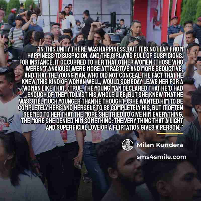 “In this unity there was happiness, but it is not far from happiness to suspicion, and the girl was full of suspicions. For instance, it occurred to her that other women (those who weren't anxious) were more attractive and more seductive, and that the young man, who did not conceal the fact that he…” quote by Milan Kundera