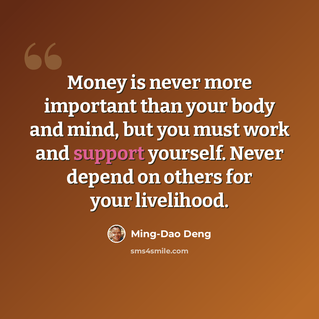“Money is never more important than your body and mind, but you must work and support yourself. Never depend on others for your livelihood.” quote by Ming-Dao Deng