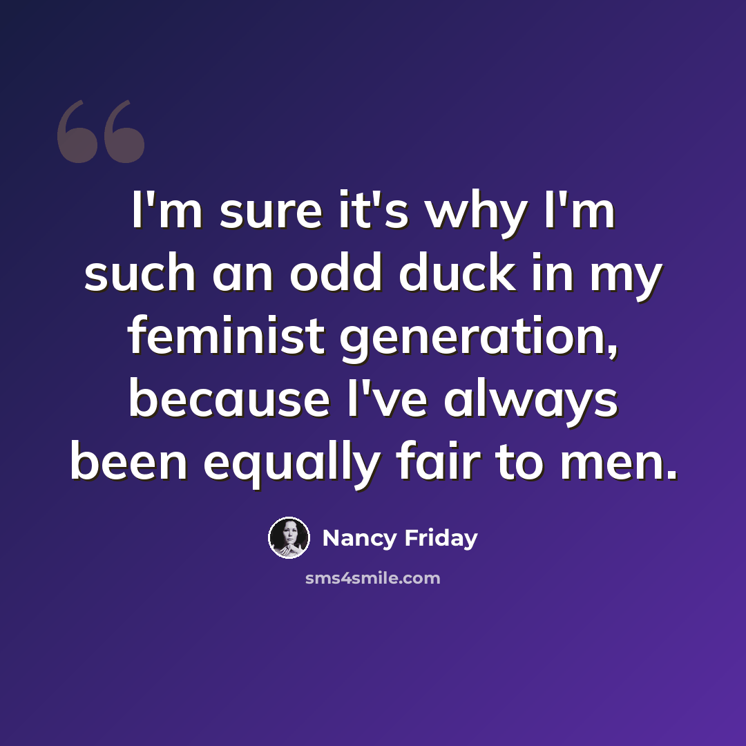 “I'm sure it's why I'm such an odd duck in my feminist generation, because I've always been equally fair to men.” quote by Nancy Friday