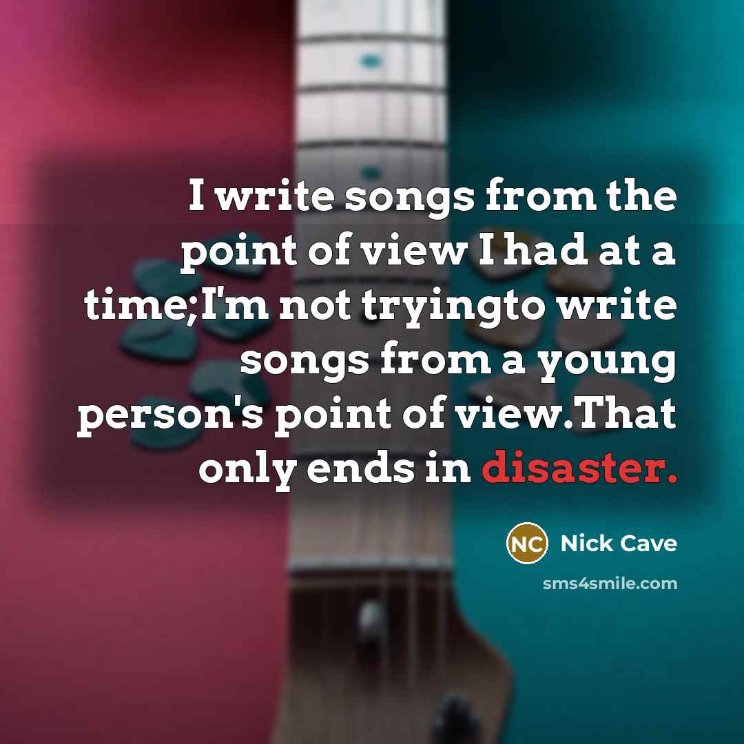 “I write songs from the point of view I had at a time;I'm not tryingto write songs from a young person's point of view.That only ends in disaster.” quote by Nick Cave