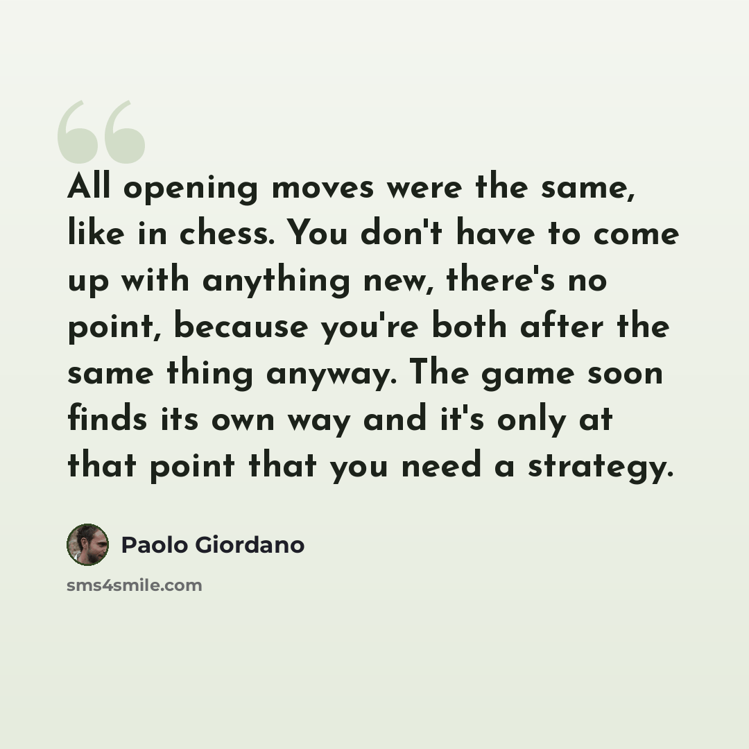 “All opening moves were the same, like in chess. You don't have to come up with anything new, there's no point, because you're both after the same thing anyway. The game soon finds its own way and it's only at that point that you need a strategy.” quote by Paolo Giordano