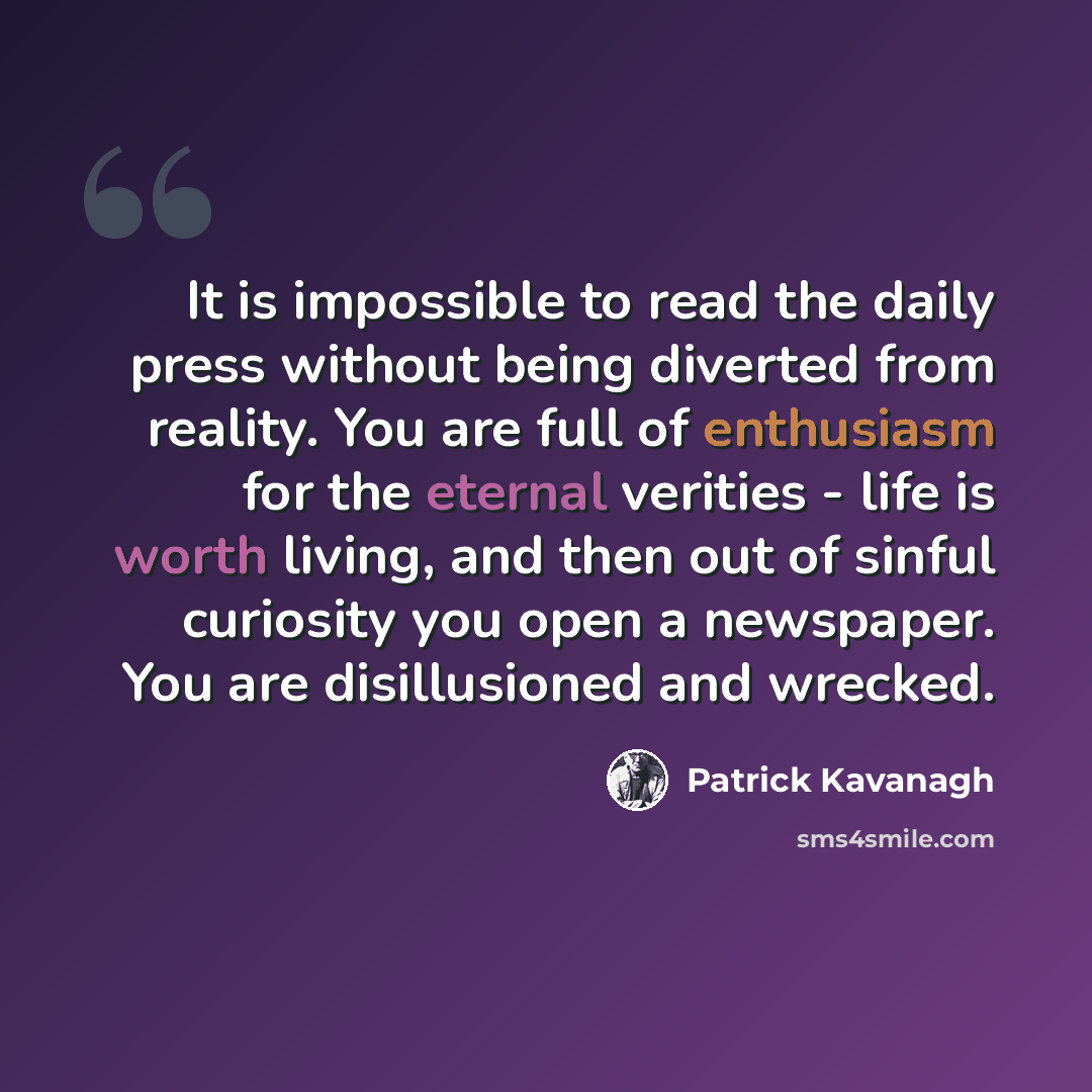 “It is impossible to read the daily press without being diverted from reality. You are full of enthusiasm for the eternal verities - life is worth living, and then out of sinful curiosity you open a newspaper. You are disillusioned and wrecked.” quote by Patrick Kavanagh