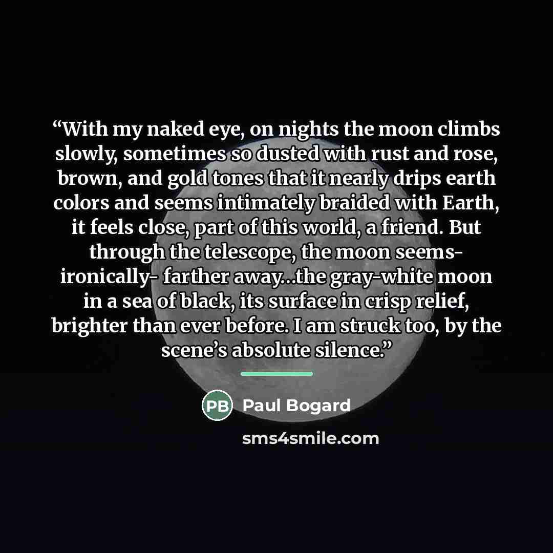 “With my naked eye, on nights the moon climbs slowly, sometimes so dusted with rust and rose, brown, and gold tones that it nearly drips earth colors and seems intimately braided with Earth, it feels close, part of this world, a friend. But through the telescope, the moon seems- ironically- farther…” quote by Paul Bogard