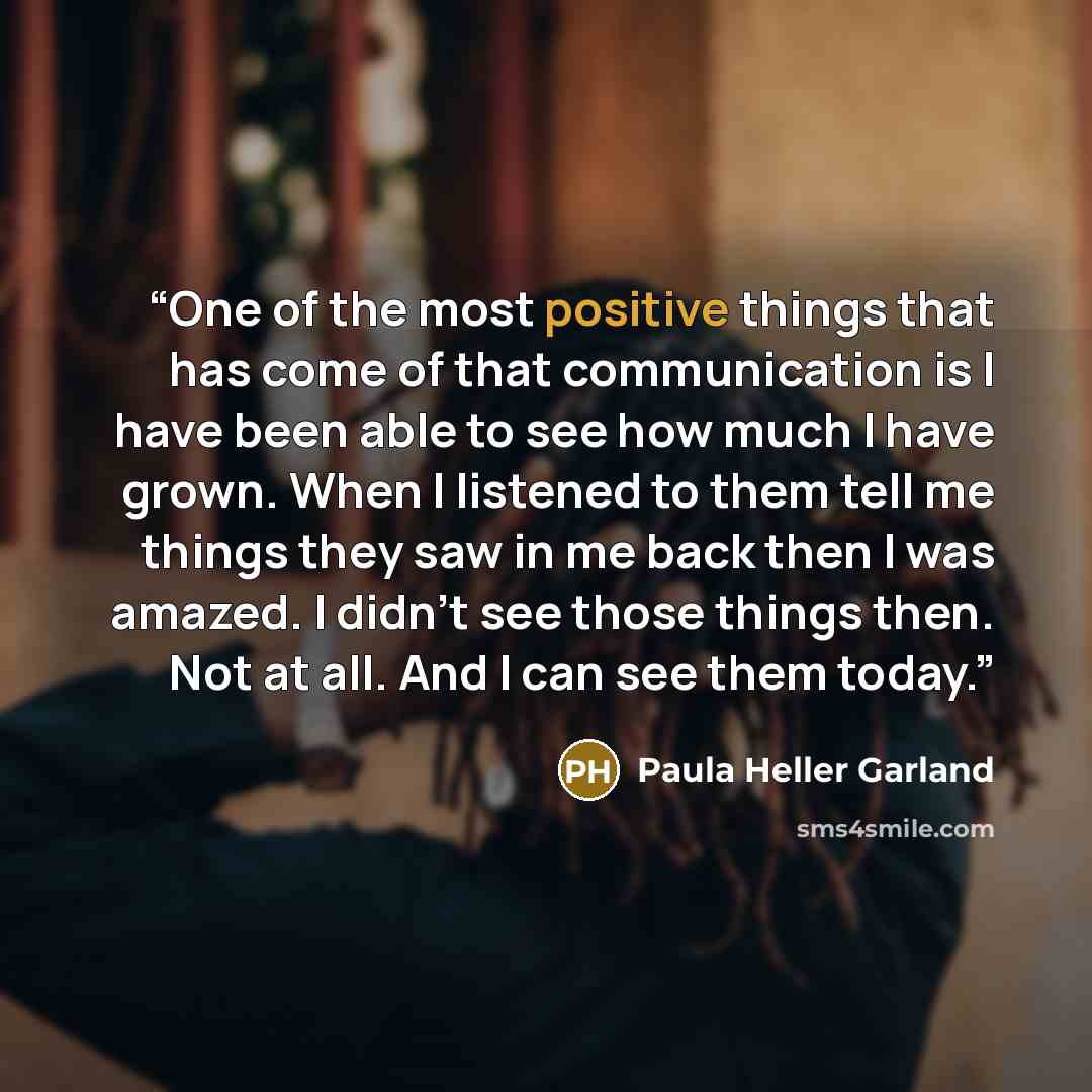“One of the most positive things that has come of that communication is I have been able to see how much I have grown. When I listened to them tell me things they saw in me back then I was amazed. I didn't see those things then. Not at all. And I can see them today.” quote by Paula Heller Garland
