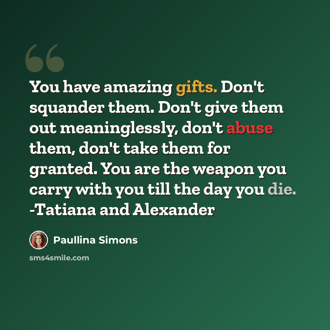 “You have amazing gifts. Don't squander them. Don't give them out meaninglessly, don't abuse them, don't take them for granted. You are the weapon you carry with you till the day you die. -Tatiana and Alexander” quote by Paullina Simons