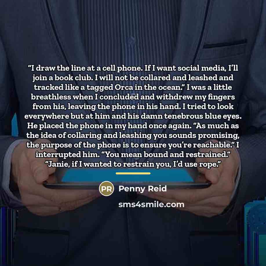 “I draw the line at a cell phone. If I want social media, I’ll join a book club. I will not be collared and leashed and tracked like a tagged Orca in the ocean.” I was a little breathless when I concluded and withdrew my fingers from his, leaving the phone in his hand. I tried to look everywhere…” quote by Penny Reid