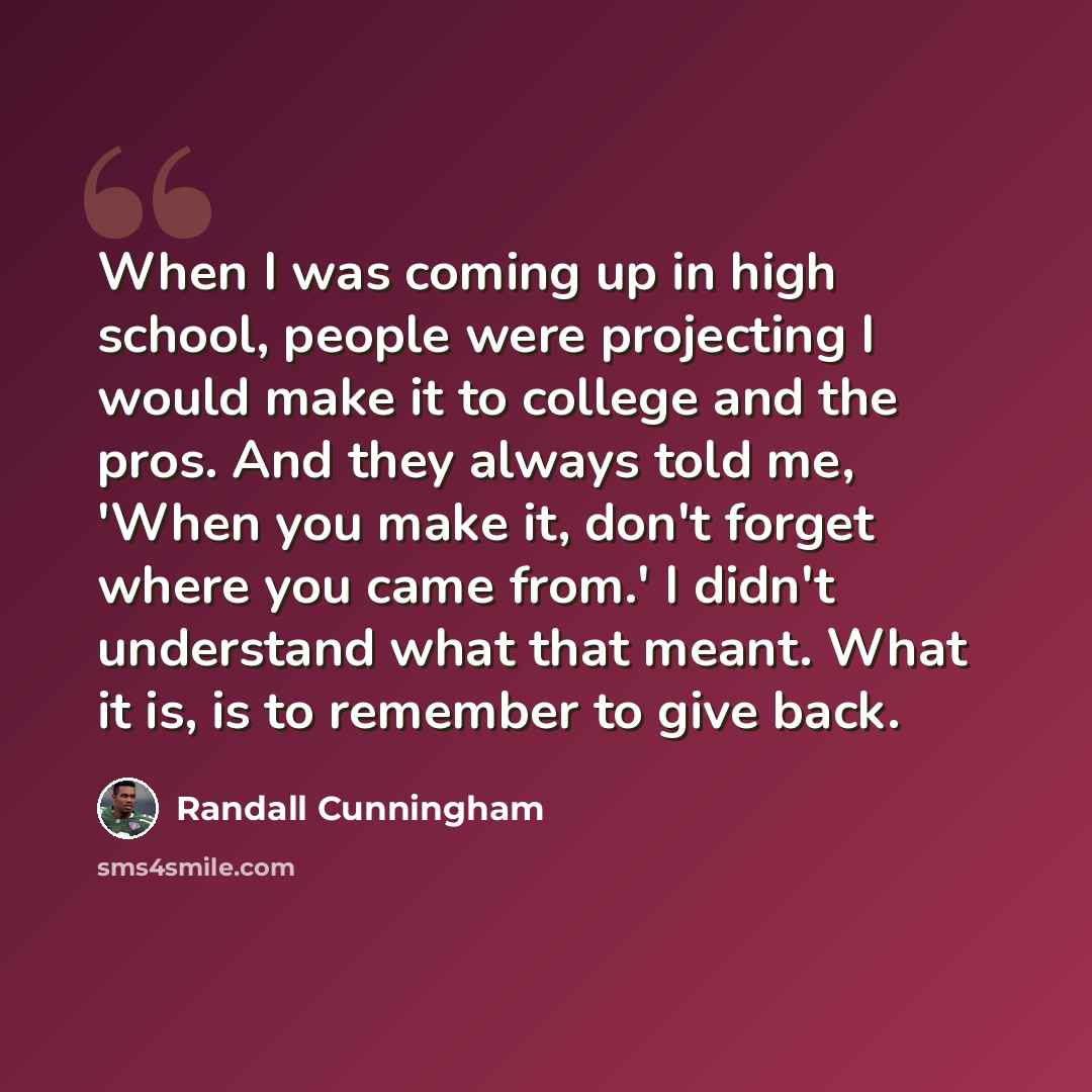 “When I was coming up in high school, people were projecting I would make it to college and the pros. And they always told me, 'When you make it, don't forget where you came from.' I didn't understand what that meant. What it is, is to remember to give back.” quote by Randall Cunningham