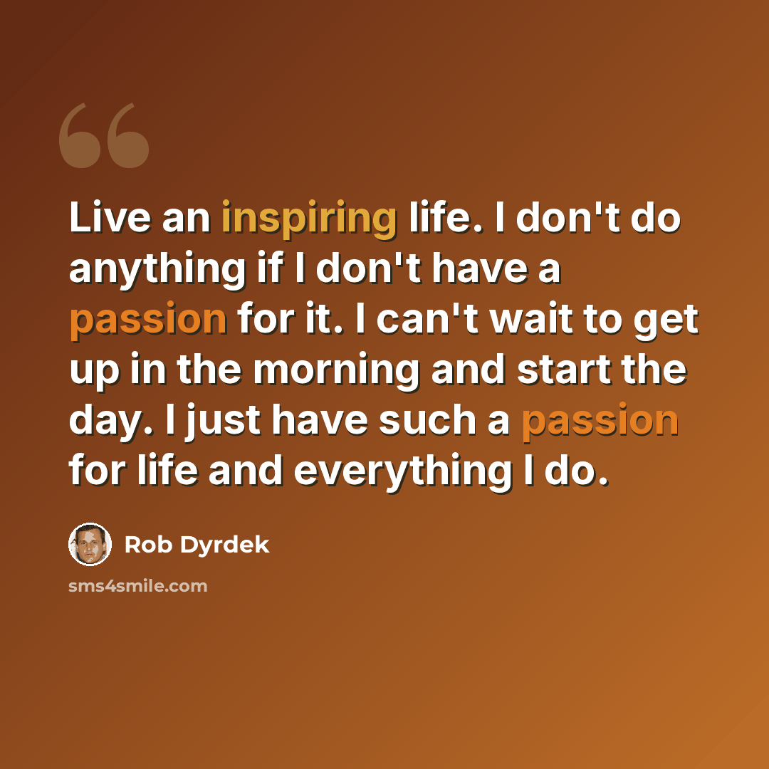 “Live an inspiring life. I don't do anything if I don't have a passion for it. I can't wait to get up in the morning and start the day. I just have such a passion for life and everything I do.” quote by Rob Dyrdek