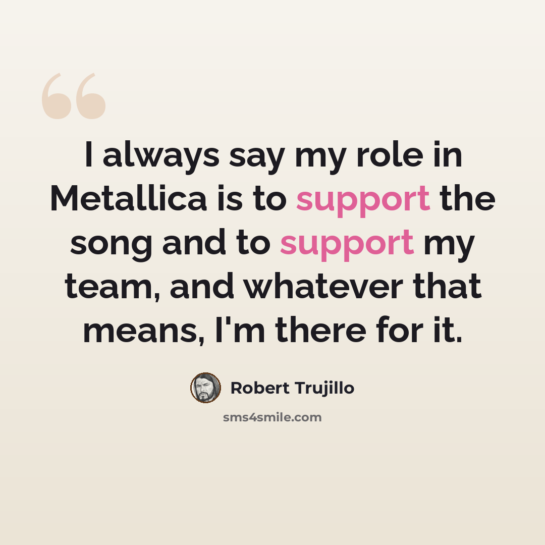 “I always say my role in Metallica is to support the song and to support my team, and whatever that means, I'm there for it.” quote by Robert Trujillo