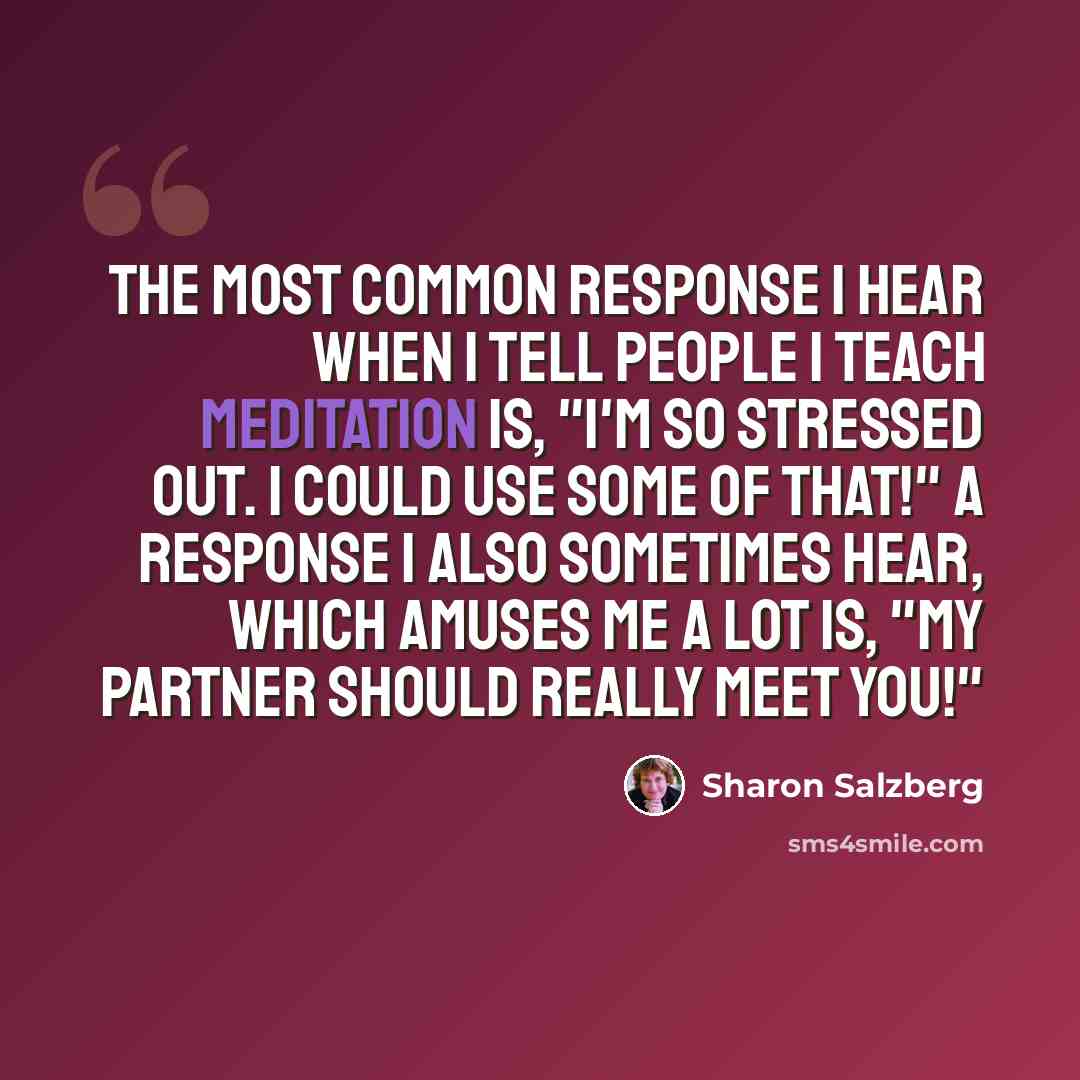 “The most common response I hear when I tell people I teach meditation is, "I'm so stressed out. I could use some of that!" A response I also sometimes hear, which amuses me a lot is, "My partner should really meet you!"” quote by Sharon Salzberg