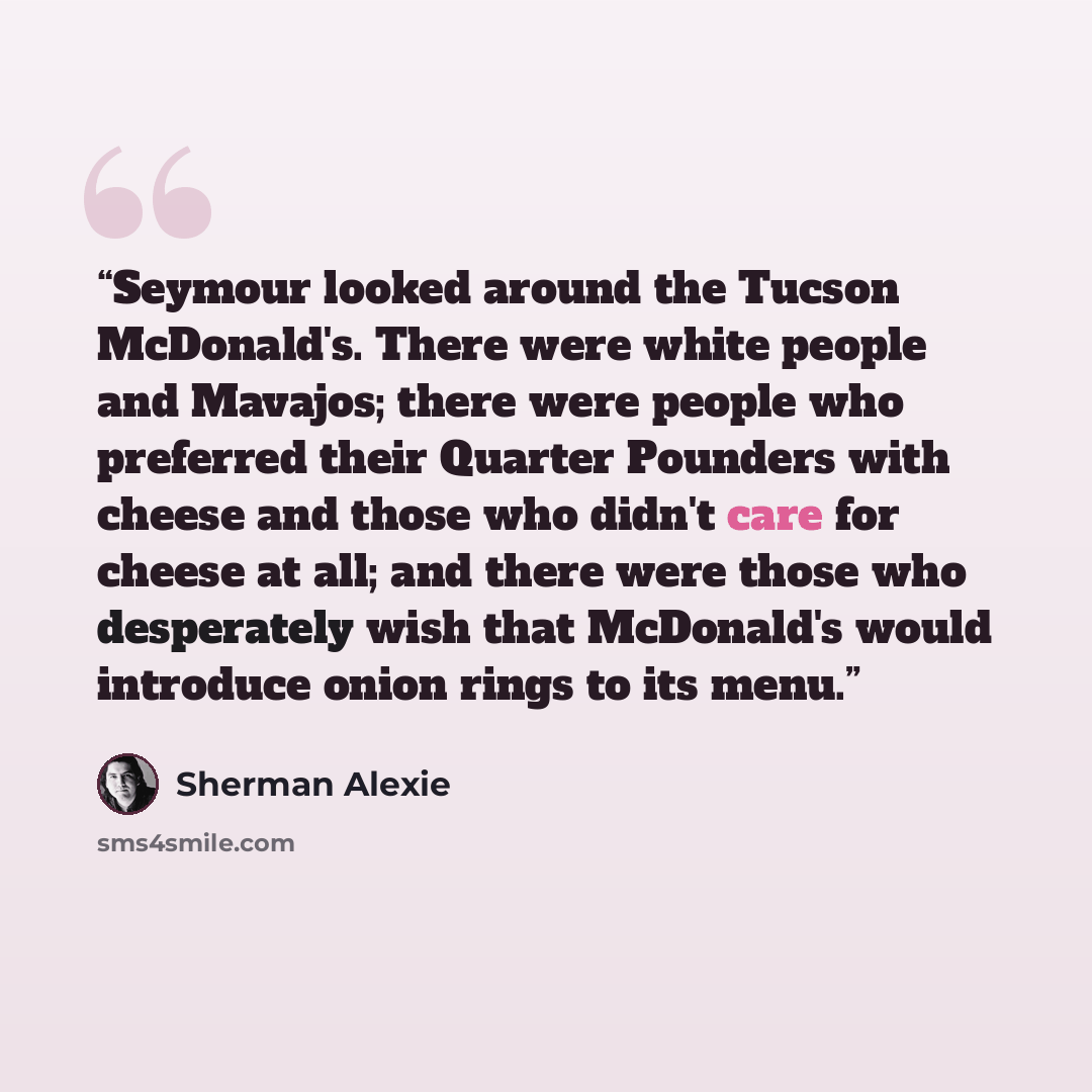“Seymour looked around the Tucson McDonald's. There were white people and Mavajos; there were people who preferred their Quarter Pounders with cheese and those who didn't care for cheese at all; and there were those who desperately wish that McDonald's would introduce onion rings to its menu.” quote by Sherman Alexie
