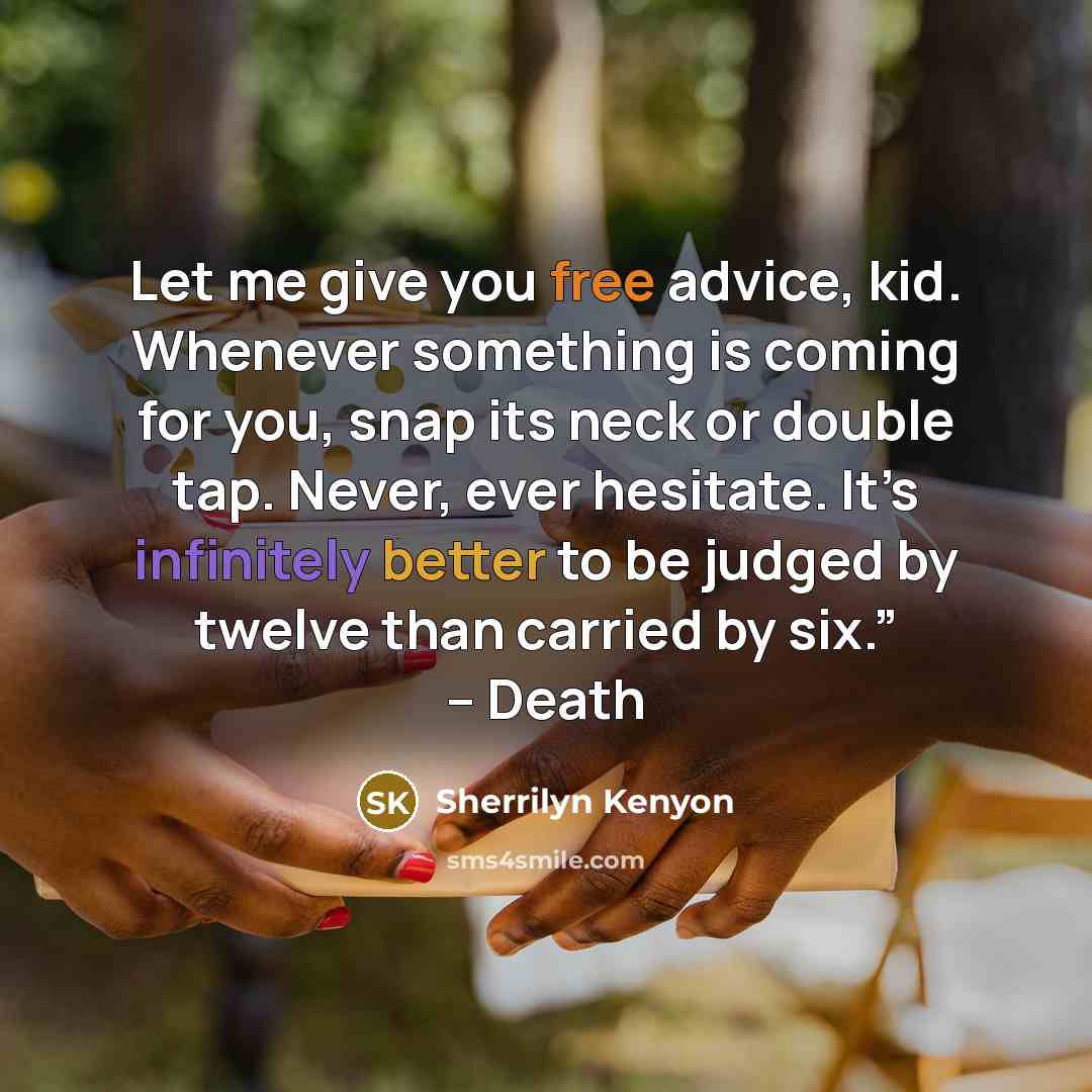 “Let me give you free advice, kid. Whenever something is coming for you, snap its neck or double tap. Never, ever hesitate. It’s infinitely better to be judged by twelve than carried by six.” – Death” quote by Sherrilyn Kenyon