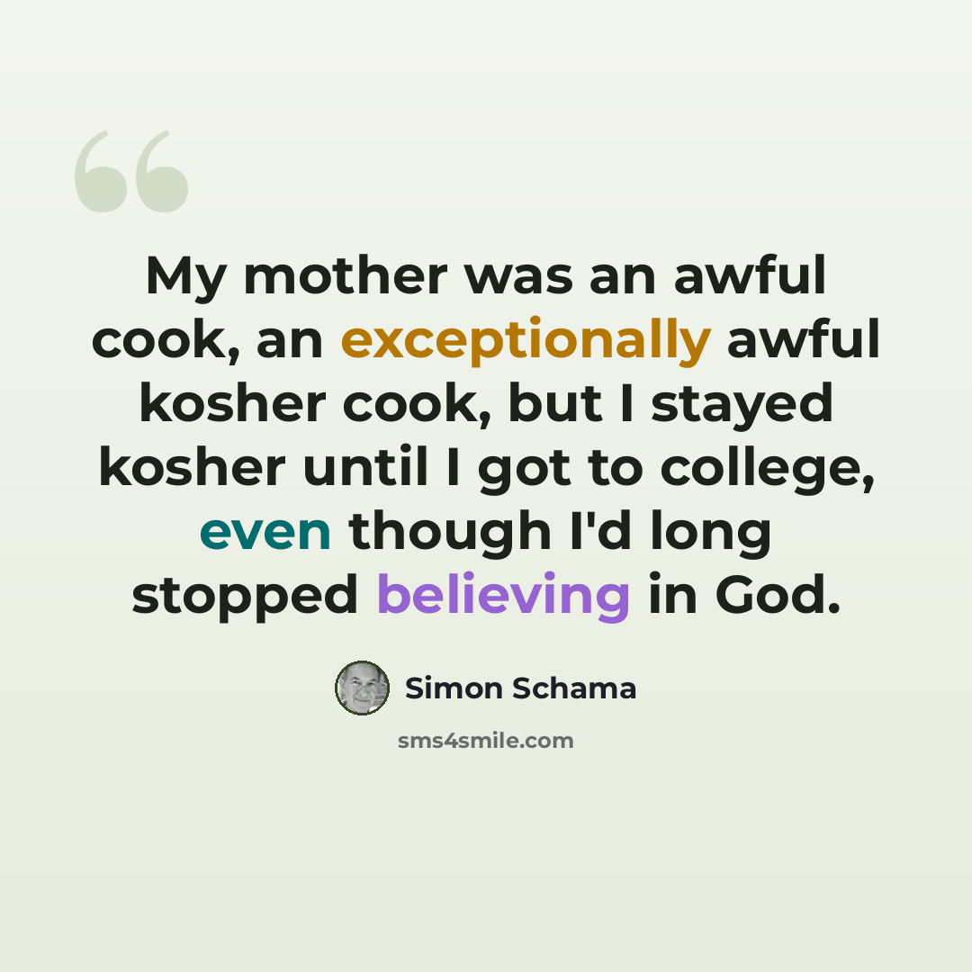 “My mother was an awful cook, an exceptionally awful kosher cook, but I stayed kosher until I got to college, even though I'd long stopped believing in God.” quote by Simon Schama