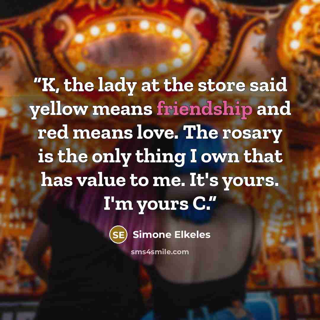 “K, the lady at the store said yellow means friendship and red means love. The rosary is the only thing I own that has value to me. It's yours. I'm yours C.” quote by Simone Elkeles