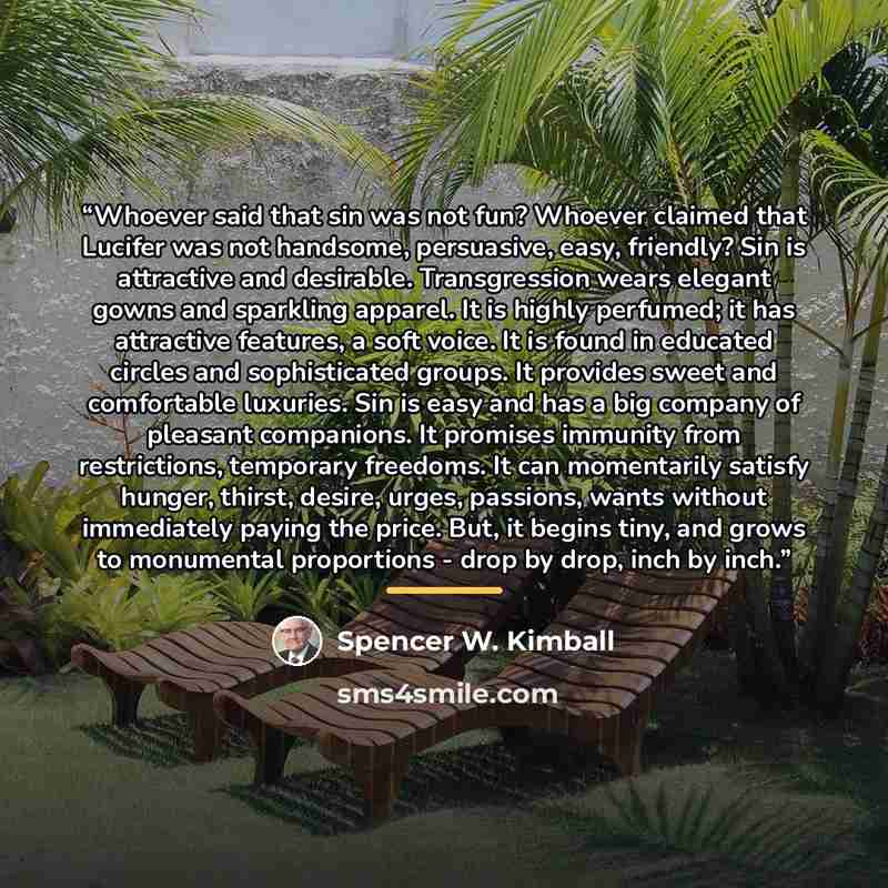“Whoever said that sin was not fun? Whoever claimed that Lucifer was not handsome, persuasive, easy, friendly? Sin is attractive and desirable. Transgression wears elegant gowns and sparkling apparel. It is highly perfumed; it has attractive features, a soft voice. It is found in educated circles…” quote by Spencer W. Kimball