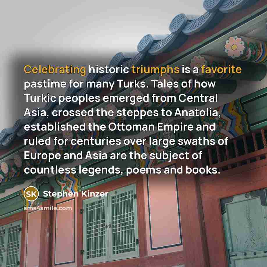 “Celebrating historic triumphs is a favorite pastime for many Turks. Tales of how Turkic peoples emerged from Central Asia, crossed the steppes to Anatolia, established the Ottoman Empire and ruled for centuries over large swaths of Europe and Asia are the subject of countless legends, poems and…” quote by Stephen Kinzer