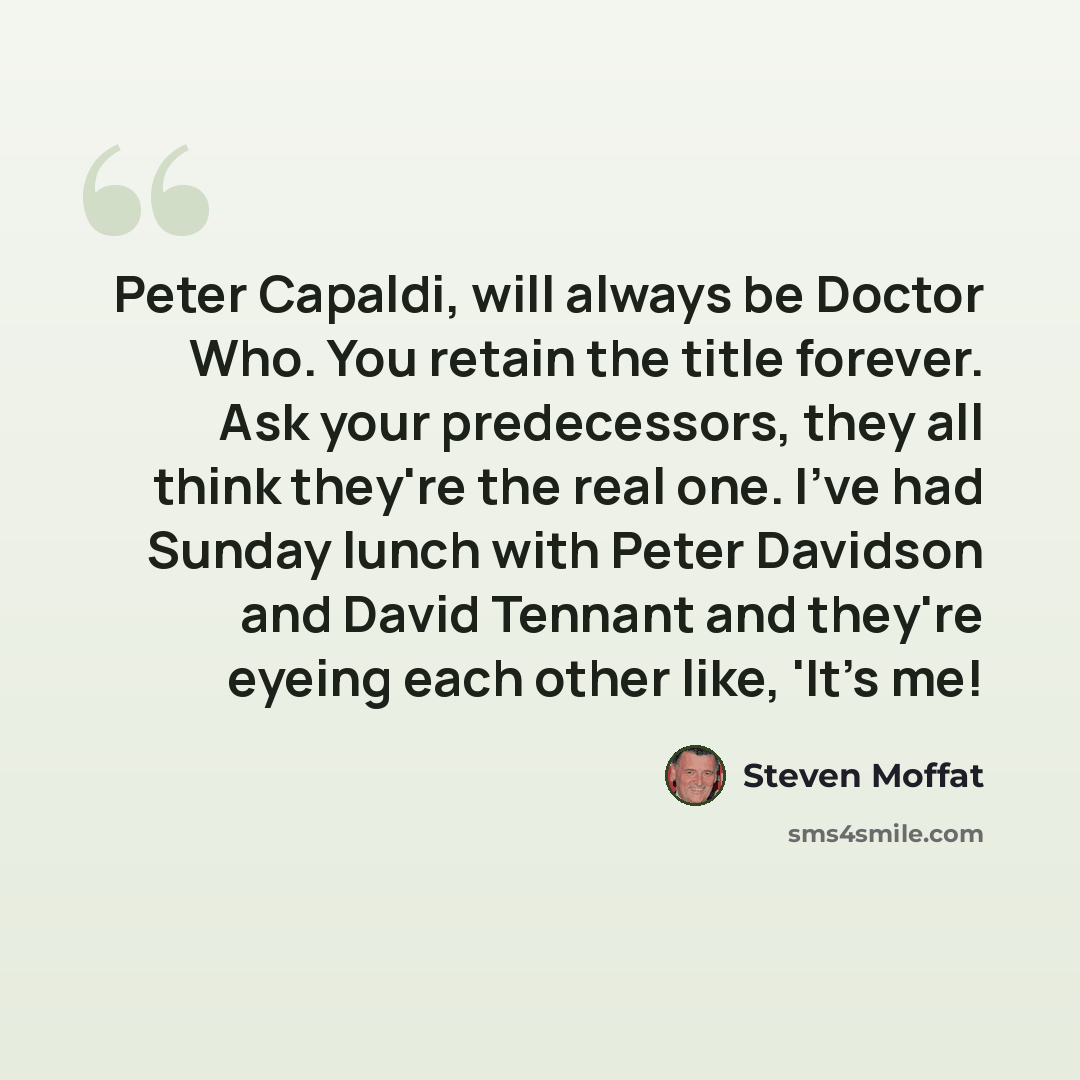 “Peter Capaldi, will always be Doctor Who. You retain the title forever. Ask your predecessors, they all think they're the real one. I've had Sunday lunch with Peter Davidson and David Tennant and they're eyeing each other like, 'It's me!” quote by Steven Moffat