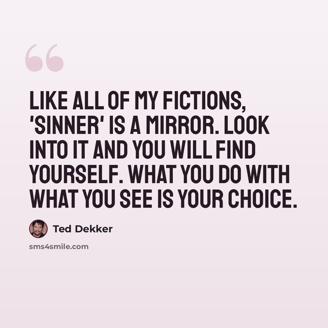 “Like all of my fictions, 'Sinner' is a mirror. Look into it and you will find yourself. What you do with what you see is your choice.” quote by Ted Dekker