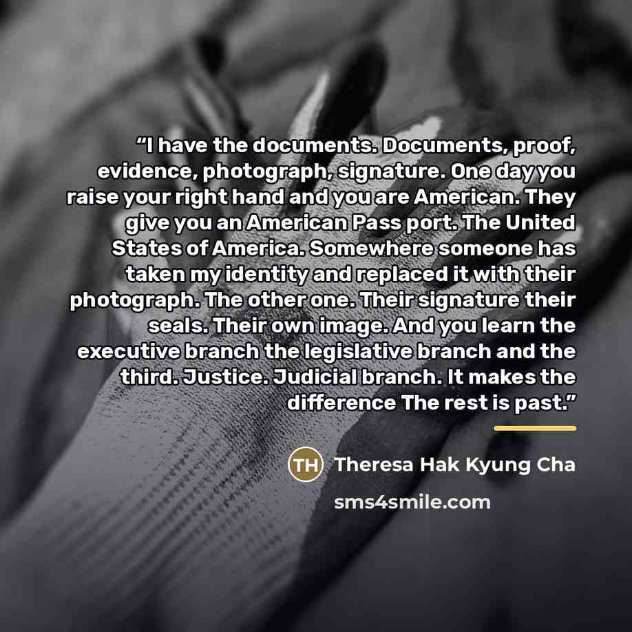“I have the documents. Documents, proof, evidence, photograph, signature. One day you raise your right hand and you are American. They give you an American Pass port. The United States of America. Somewhere someone has taken my identity and replaced it with their photograph. The other one. Their…” quote by Theresa Hak Kyung Cha