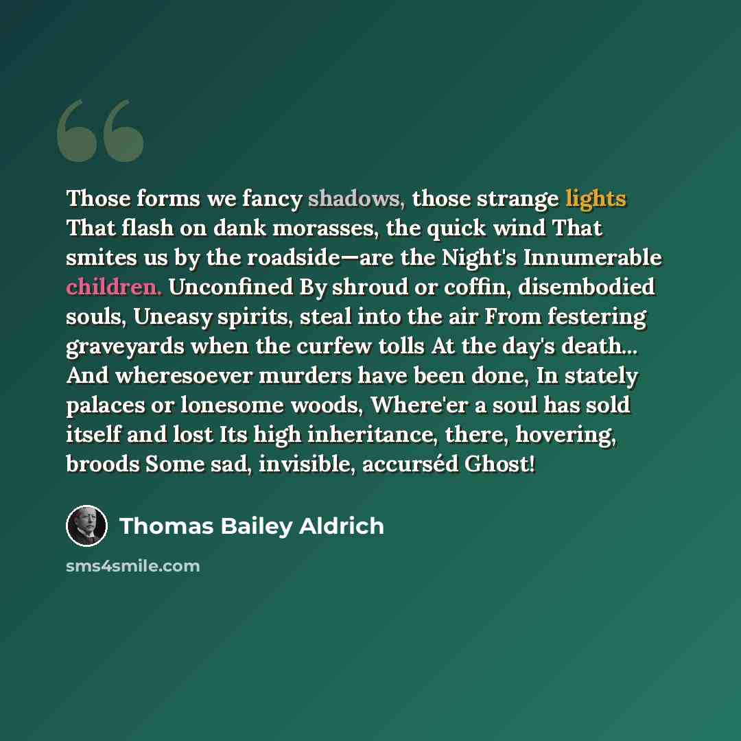 “Those forms we fancy shadows, those strange lights That flash on dank morasses, the quick wind That smites us by the roadside—are the Night's Innumerable children. Unconfined By shroud or coffin, disembodied souls, Uneasy spirits, steal into the air From festering graveyards when the curfew tolls…” quote by Thomas Bailey Aldrich