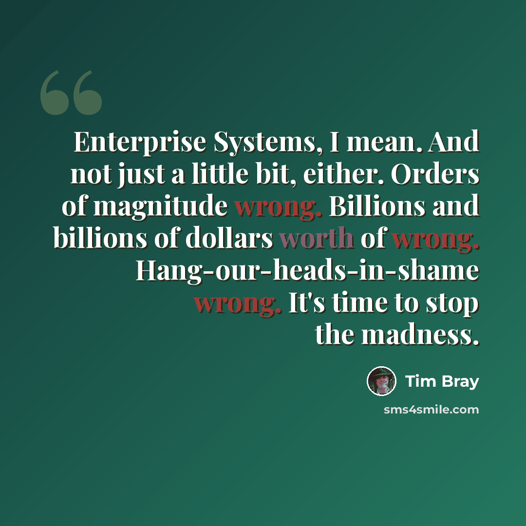 “Enterprise Systems, I mean. And not just a little bit, either. Orders of magnitude wrong. Billions and billions of dollars worth of wrong. Hang-our-heads-in-shame wrong. It's time to stop the madness.” quote by Tim Bray
