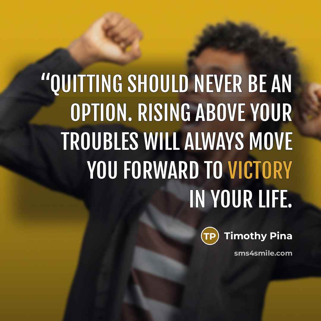 ““Quitting should never be an option. Rising above your troubles will always move you forward to victory in your life.” quote by Timothy Pina