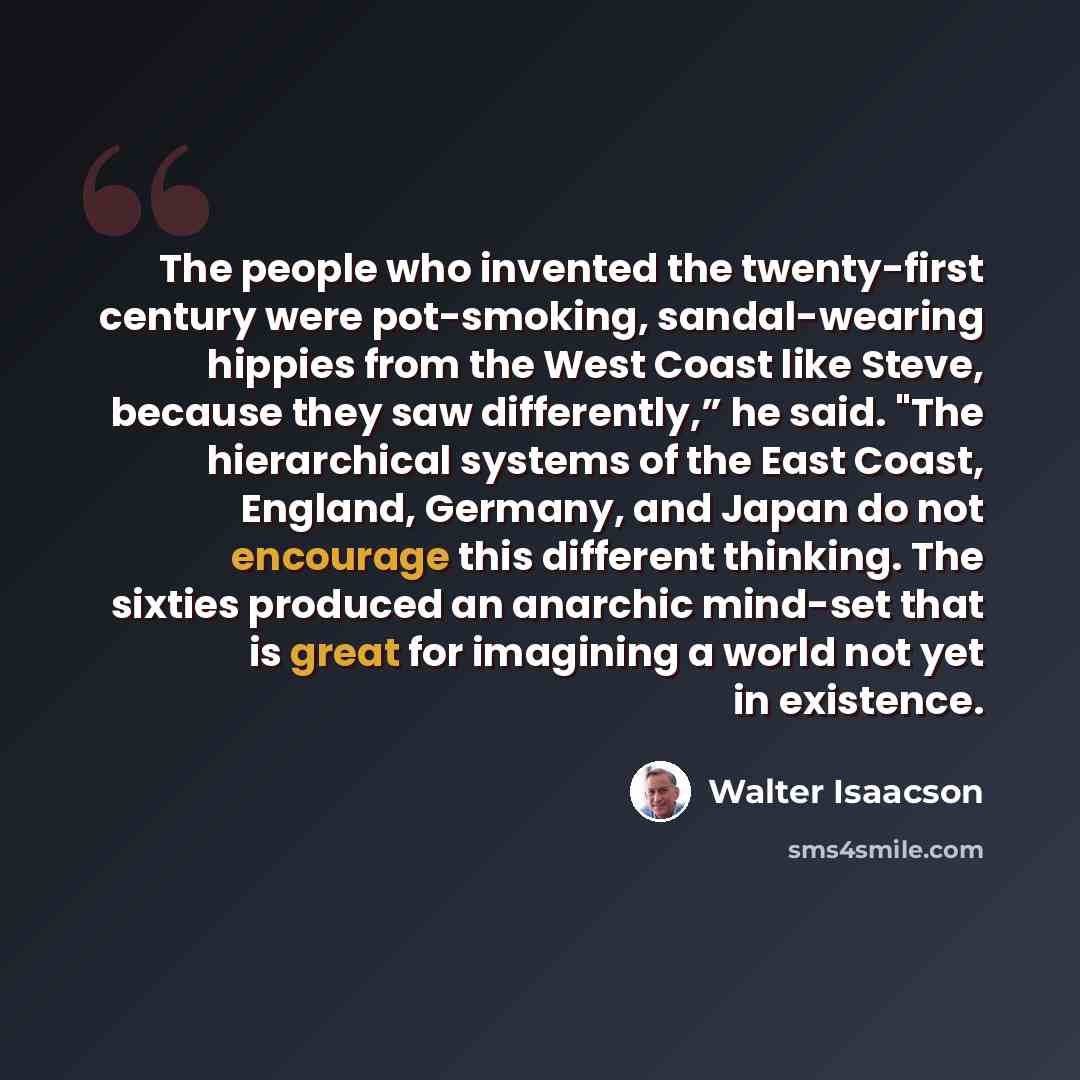 “The people who invented the twenty-first century were pot-smoking, sandal-wearing hippies from the West Coast like Steve, because they saw differently,” he said. "The hierarchical systems of the East Coast, England, Germany, and Japan do not encourage this different thinking. The sixties produced…” quote by Walter Isaacson