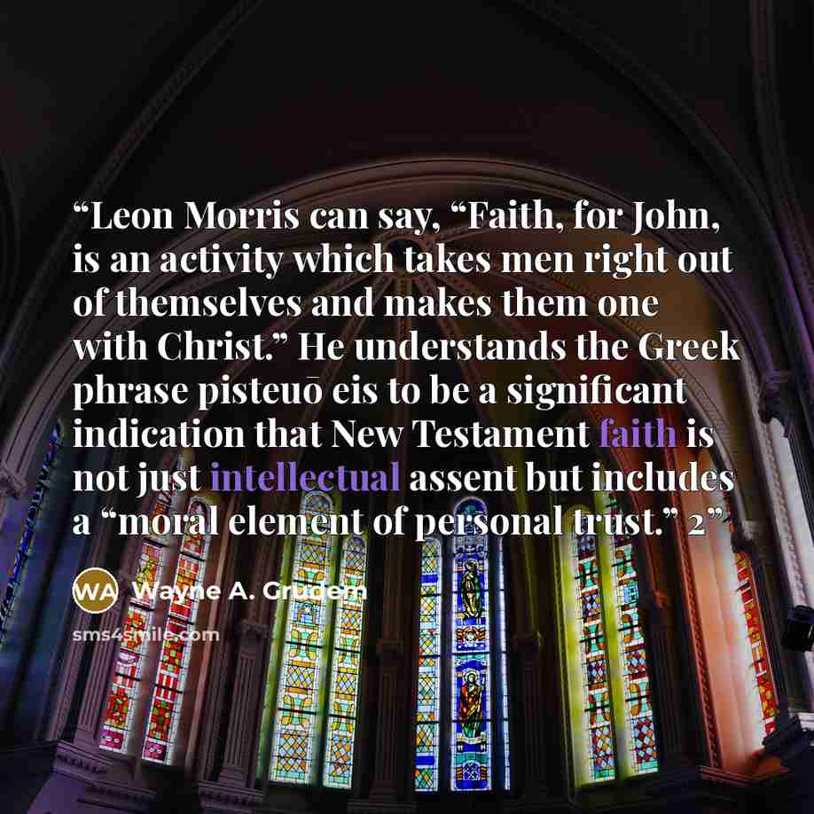 “Leon Morris can say, “Faith, for John, is an activity which takes men right out of themselves and makes them one with Christ.” He understands the Greek phrase pisteuō eis to be a significant indication that New Testament faith is not just intellectual assent but includes a “moral element of…” quote by Wayne A. Grudem