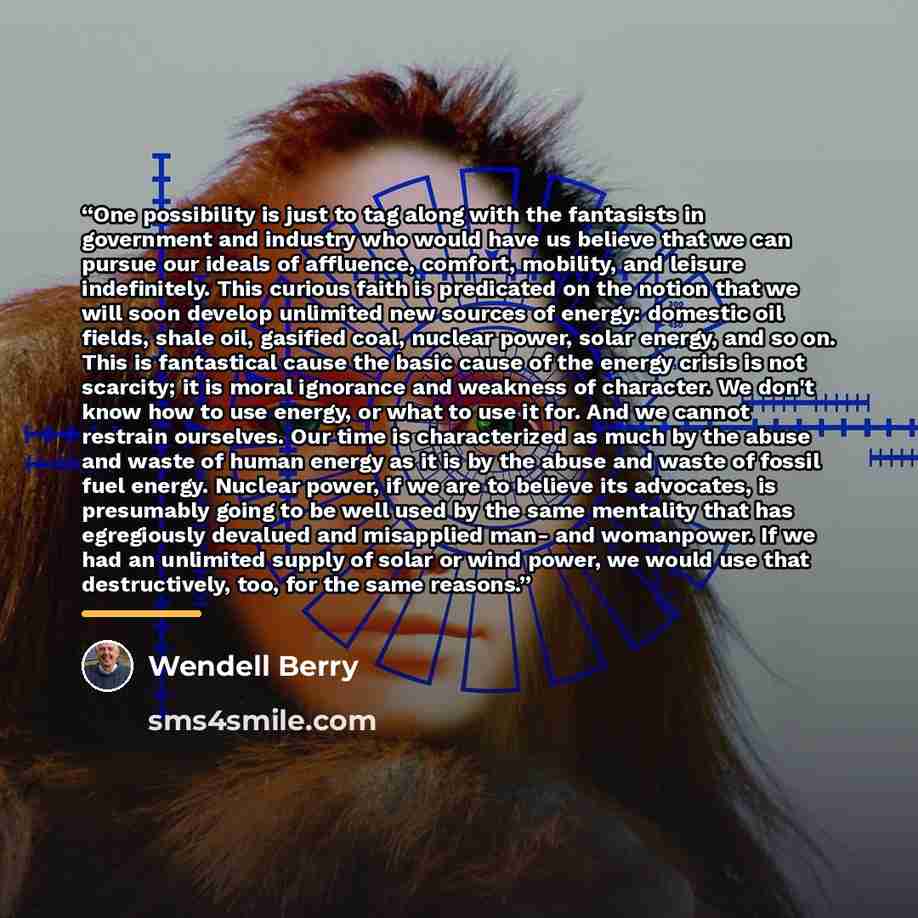 “One possibility is just to tag along with the fantasists in government and industry who would have us believe that we can pursue our ideals of affluence, comfort, mobility, and leisure indefinitely. This curious faith is predicated on the notion that we will soon develop unlimited new sources of…” quote by Wendell Berry